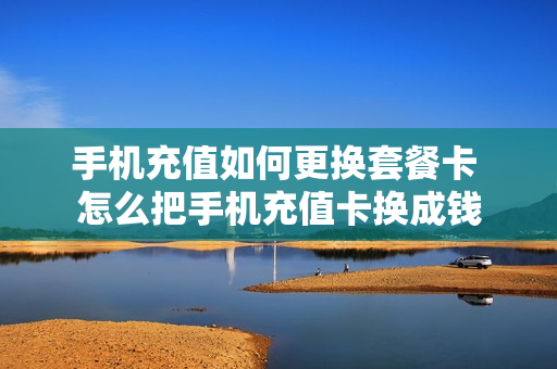 手机充值如何更换套餐卡 怎么把手机充值卡换成钱