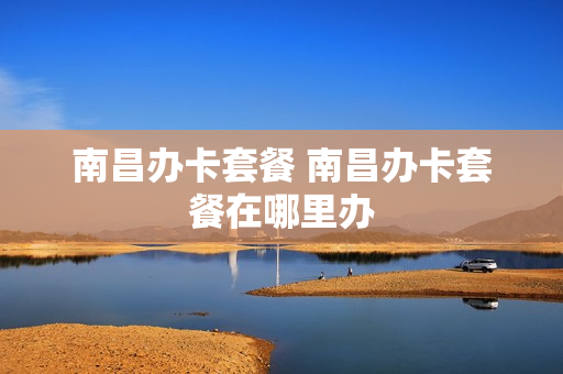 南昌办卡套餐 南昌办卡套餐在哪里办