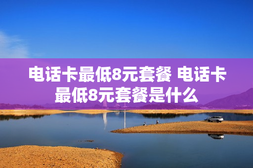 电话卡最低8元套餐 电话卡最低8元套餐是什么