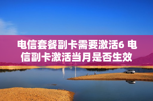 电信套餐副卡需要激活6 电信副卡激活当月是否生效