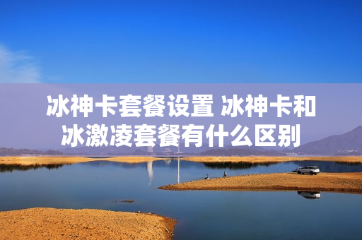 冰神卡套餐设置 冰神卡和冰激凌套餐有什么区别
