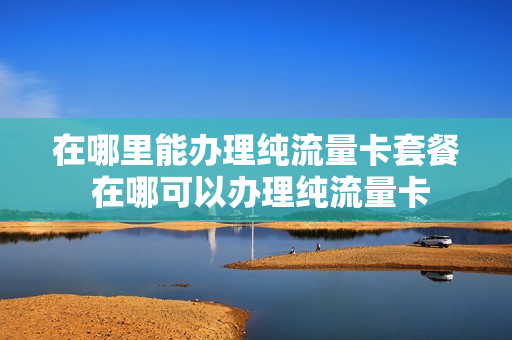 在哪里能办理纯流量卡套餐 在哪可以办理纯流量卡