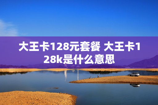 大王卡128元套餐 大王卡128k是什么意思