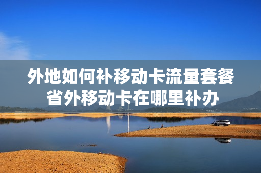 外地如何补移动卡流量套餐 省外移动卡在哪里补办