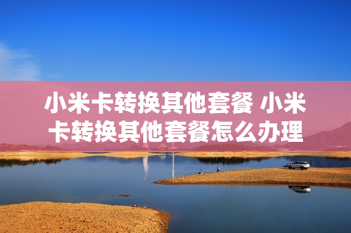 小米卡转换其他套餐 小米卡转换其他套餐怎么办理
