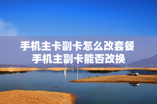 手机主卡副卡怎么改套餐 手机主副卡能否改换