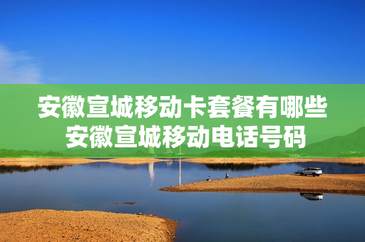 安徽宣城移动卡套餐有哪些 安徽宣城移动电话号码