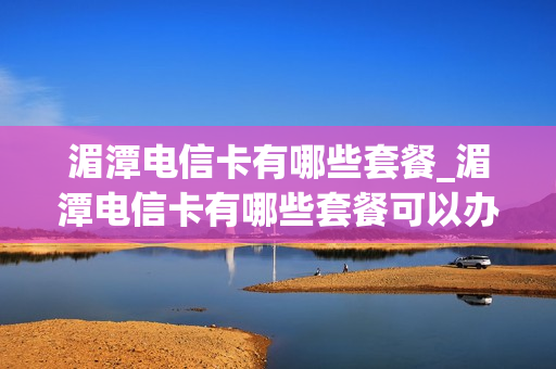 湄潭电信卡有哪些套餐_湄潭电信卡有哪些套餐可以办理