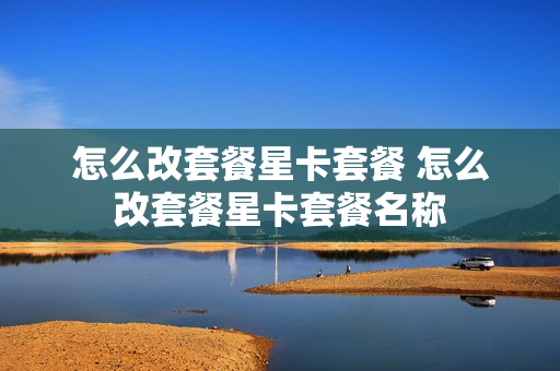 怎么改套餐星卡套餐 怎么改套餐星卡套餐名称