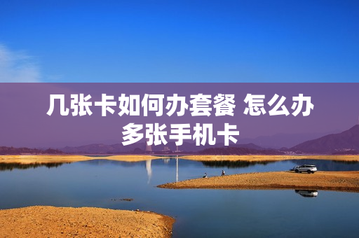 几张卡如何办套餐 怎么办多张手机卡