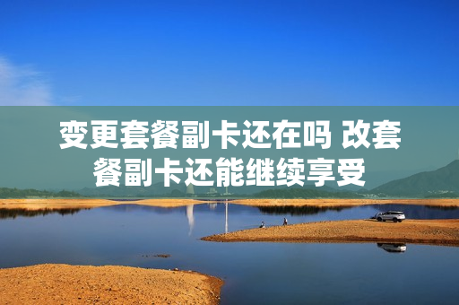 变更套餐副卡还在吗 改套餐副卡还能继续享受