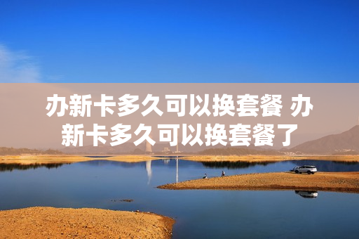 办新卡多久可以换套餐 办新卡多久可以换套餐了