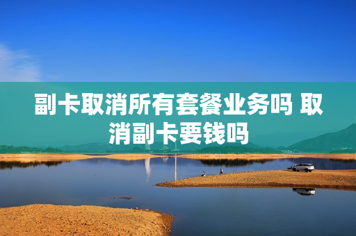 副卡取消所有套餐业务吗 取消副卡要钱吗