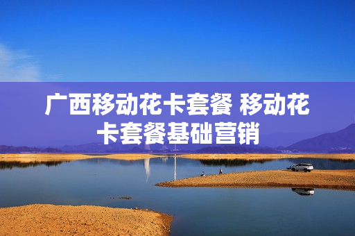 广西移动花卡套餐 移动花卡套餐基础营销