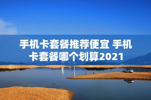 手机卡套餐推荐便宜 手机卡套餐哪个划算2021