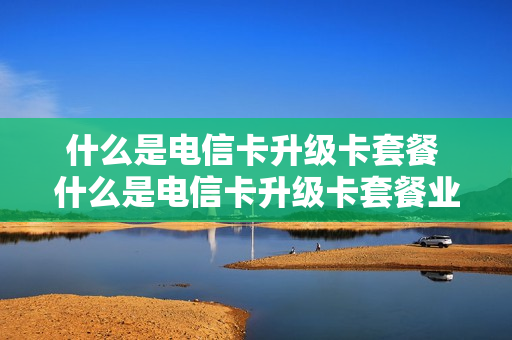 什么是电信卡升级卡套餐 什么是电信卡升级卡套餐业务