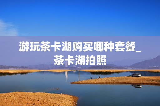 游玩茶卡湖购买哪种套餐_茶卡湖拍照