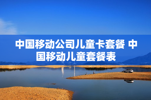 中国移动公司儿童卡套餐 中国移动儿童套餐表