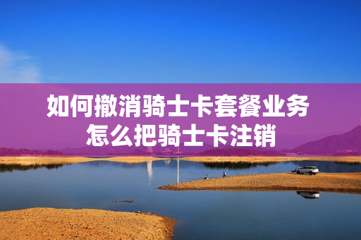 如何撤消骑士卡套餐业务 怎么把骑士卡注销