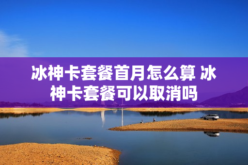 冰神卡套餐首月怎么算 冰神卡套餐可以取消吗
