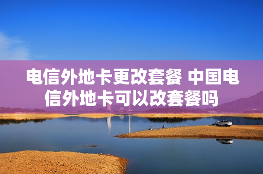 电信外地卡更改套餐 中国电信外地卡可以改套餐吗