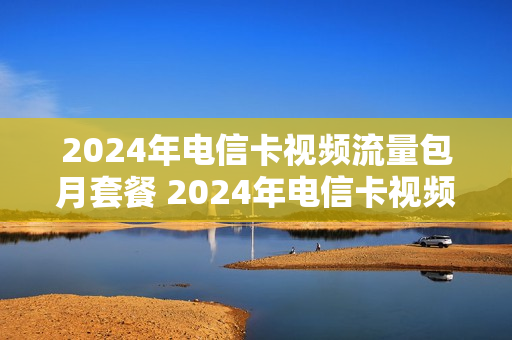 2024年电信卡视频流量包月套餐 2024年电信卡视频流量包月套餐多少钱