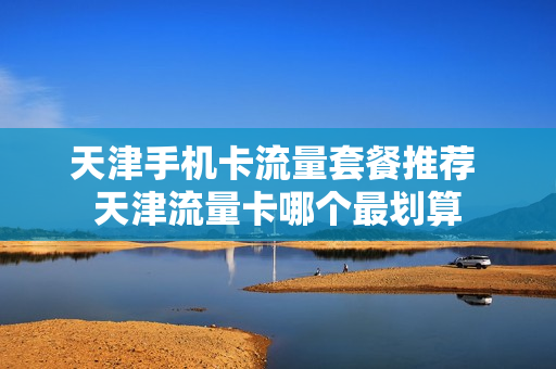 天津手机卡流量套餐推荐 天津流量卡哪个最划算