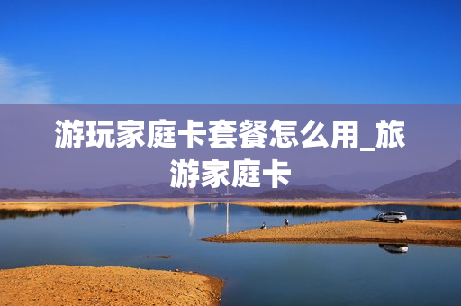 游玩家庭卡套餐怎么用_旅游家庭卡