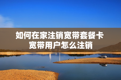如何在家注销宽带套餐卡 宽带用户怎么注销