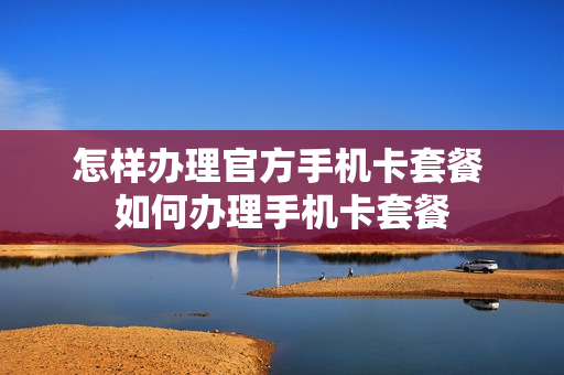 怎样办理官方手机卡套餐 如何办理手机卡套餐