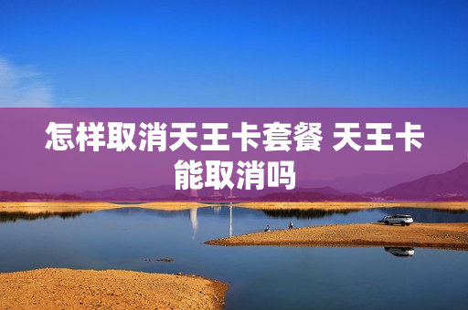 怎样取消天王卡套餐 天王卡能取消吗