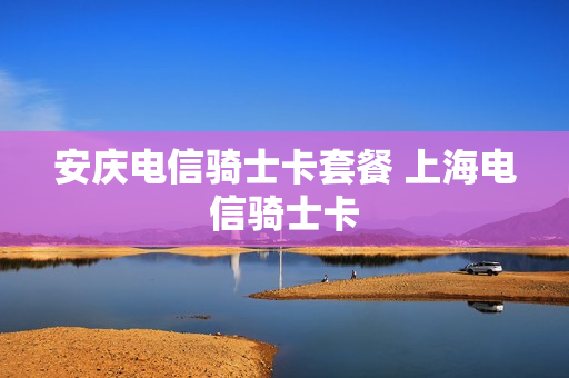安庆电信骑士卡套餐 上海电信骑士卡