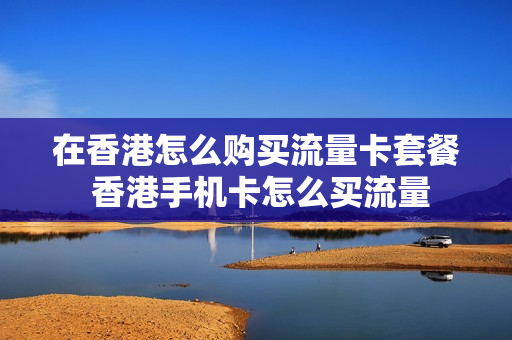 在香港怎么购买流量卡套餐 香港手机卡怎么买流量