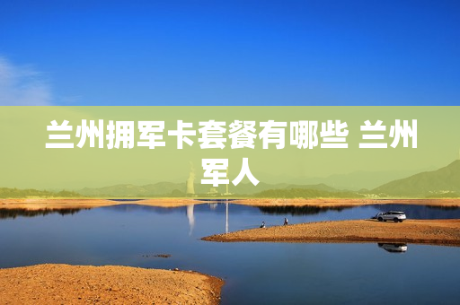 兰州拥军卡套餐有哪些 兰州军人
