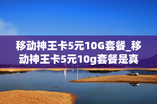 移动神王卡5元10G套餐_移动神王卡5元10g套餐是真的吗