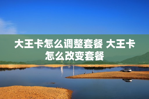 大王卡怎么调整套餐 大王卡怎么改变套餐