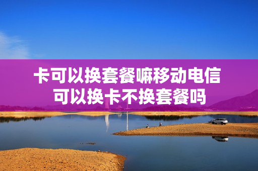 卡可以换套餐嘛移动电信 可以换卡不换套餐吗