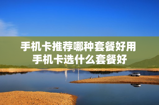 手机卡推荐哪种套餐好用 手机卡选什么套餐好