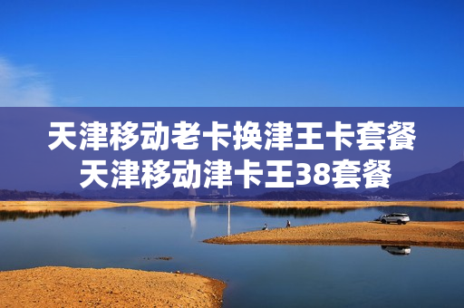 天津移动老卡换津王卡套餐 天津移动津卡王38套餐