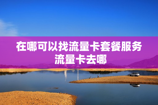 在哪可以找流量卡套餐服务 流量卡去哪