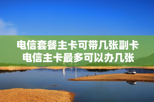 电信套餐主卡可带几张副卡 电信主卡最多可以办几张副卡