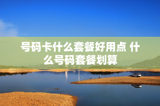 号码卡什么套餐好用点 什么号码套餐划算