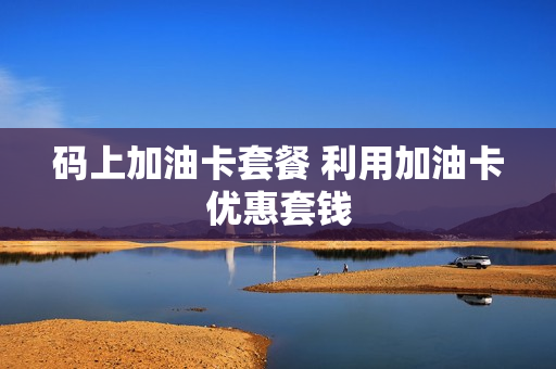 码上加油卡套餐 利用加油卡优惠套钱