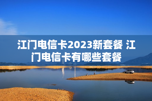 江门电信卡2023新套餐 江门电信卡有哪些套餐