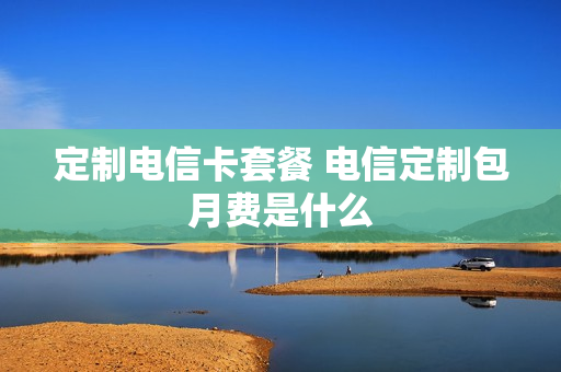 定制电信卡套餐 电信定制包月费是什么
