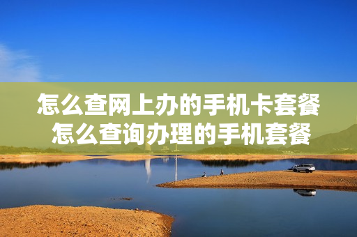 怎么查网上办的手机卡套餐 怎么查询办理的手机套餐