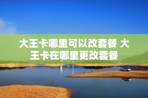 大王卡哪里可以改套餐 大王卡在哪里更改套餐