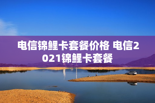 电信锦鲤卡套餐价格 电信2021锦鲤卡套餐