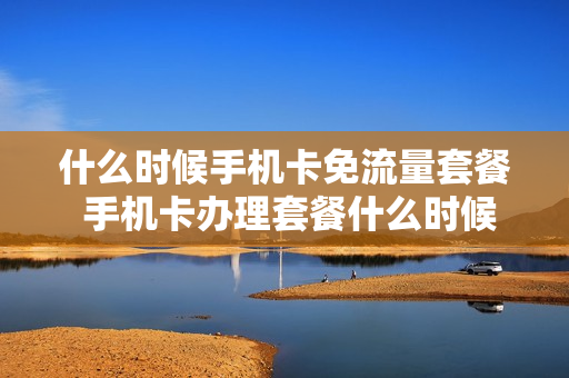 什么时候手机卡免流量套餐 手机卡办理套餐什么时候办最划算