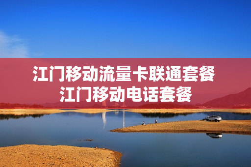 江门移动流量卡联通套餐 江门移动电话套餐